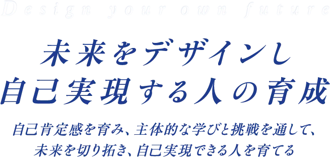 Design your own future 未来をデザインし自己実現する人の育成 自己肯定感を育み、主体的な学びと挑戦を通して、未来を切り拓き、自己実現できる人を育てる